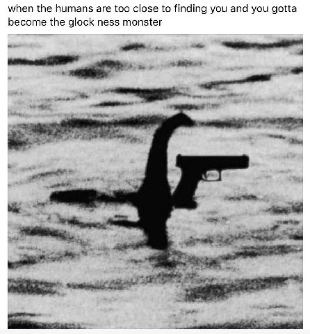 when the humans are too close to finding you and you gotta become the glock ness monster i