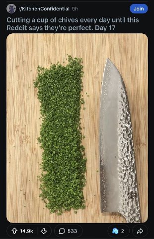 r/KitchenConfidential Join Cutting a cup of chives every day until this Reddit says they’re perfect. Day 17 Be У у on i wis и 4 4 4 See 14.9к 533 2
