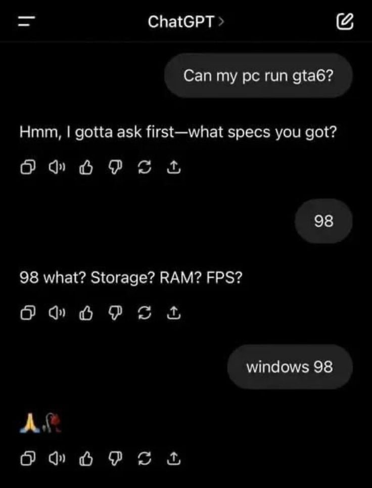 ChatGPT Can run gta6? Hmm, gotta ask first—what specs you got? 6 9 к/ 98 98 what? Storage? RAM? FPS? О к/ windows 98 А\ О к/