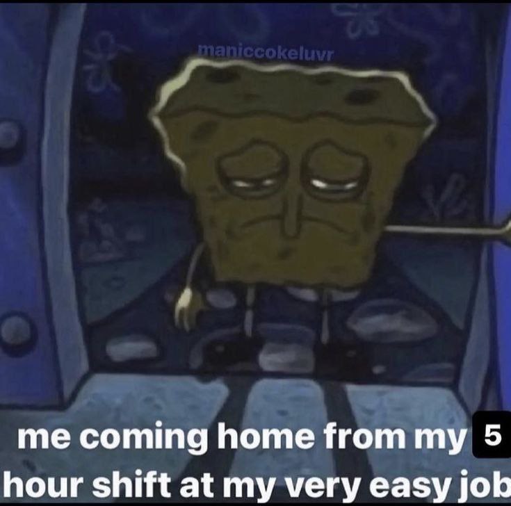 me coming home from my 5 hour shift at my very easy job