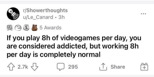 r/Showerthoughts u/Le_Canard 82 (3 5 Awards If you play of videogames per day, you are considered addicted, but working per day is completely normal 4} 295 Share
