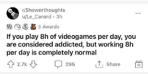 r/Showerthoughts u/Le_Canard 82 (3 5 Awards If you play of videogames per day, you are considered addicted, but working per day is completely normal 4} 295 Share