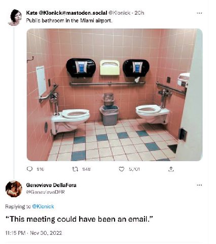 Kate @Klonick@mastodon.social @Klonick on bathroom in the Miami airport. 7 Var 916 13 948 5,701 Genevieve DellaFera @Сепемеуе Replying to @Klonick “This meeting could have been an email.” 11:15 Nov 30