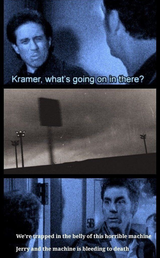 Kramer. what's going on imthere? We're in the belly of this horrible machine Jerry and the machine is bleeding to death