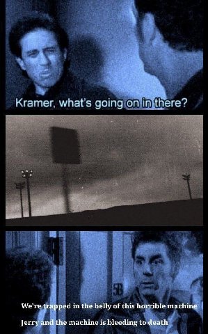 Kramer. what's going on imthere? We're in the belly of this horrible machine Jerry and the machine is bleeding to death