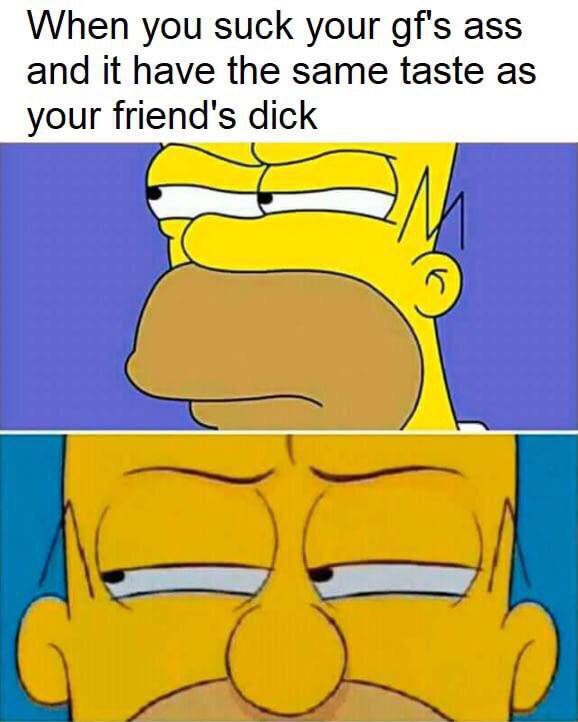 When you suck your gf's ass and it have the same taste as your friend's dick