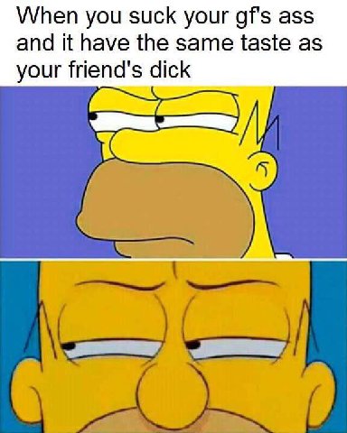 When you suck your gf's ass and it have the same taste as your friend's dick