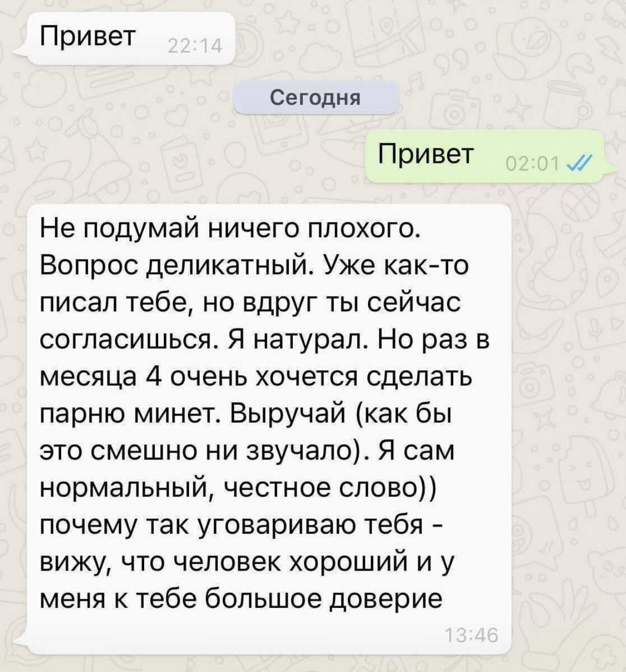 Привет Сегодня Привет Не подумай ничего плохого. Вопрос деликатный. Уже как-то писал тебе, но вдруг ты сейчас согласишься. Я натурал. Но раз в месяца 4 очень хочется сделать парню минет. Выручай (как 