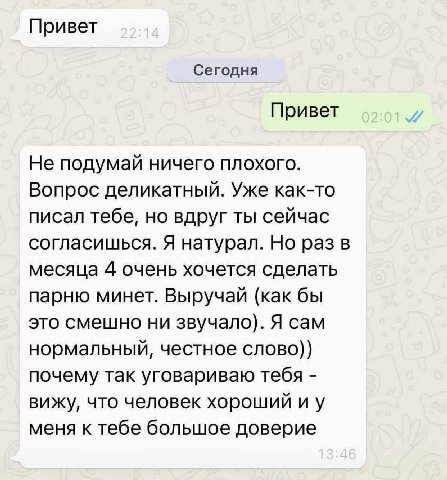 Привет Сегодня Привет Не подумай ничего плохого. Вопрос деликатный. Уже как-то писал тебе, но вдруг ты сейчас согласишься. Я натурал. Но раз в месяца 4 очень хочется сделать парню минет. Выручай (как 