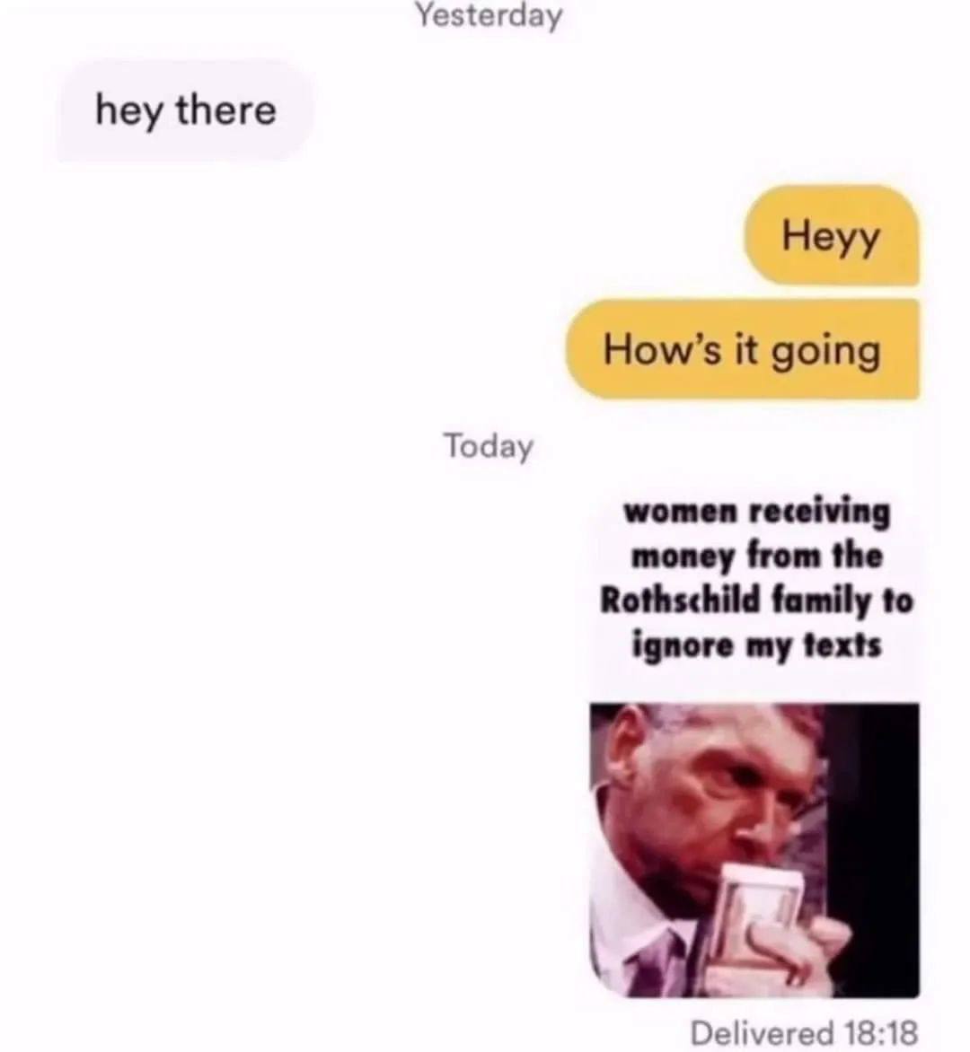 Yesterday hey there Heyy How’s it going Today women receiving money from the Rothschild family to ignore my texts Delivered 18:18