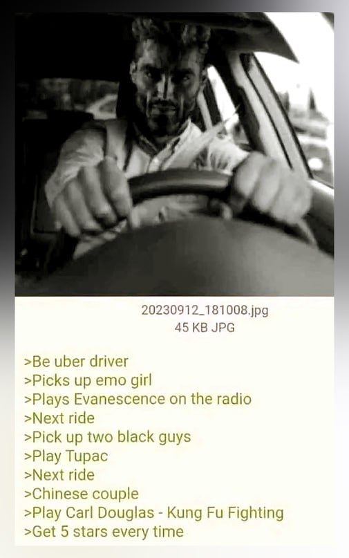 20230912_181008.jpg 45 JPG >Be uber driver >Picks up emo gir! >Plays Evanescence on the radio >Next ride >Pick up two black guys >Play Tupac >Next ride >Chinese couple >Play Carl Douglas Kung Fighting