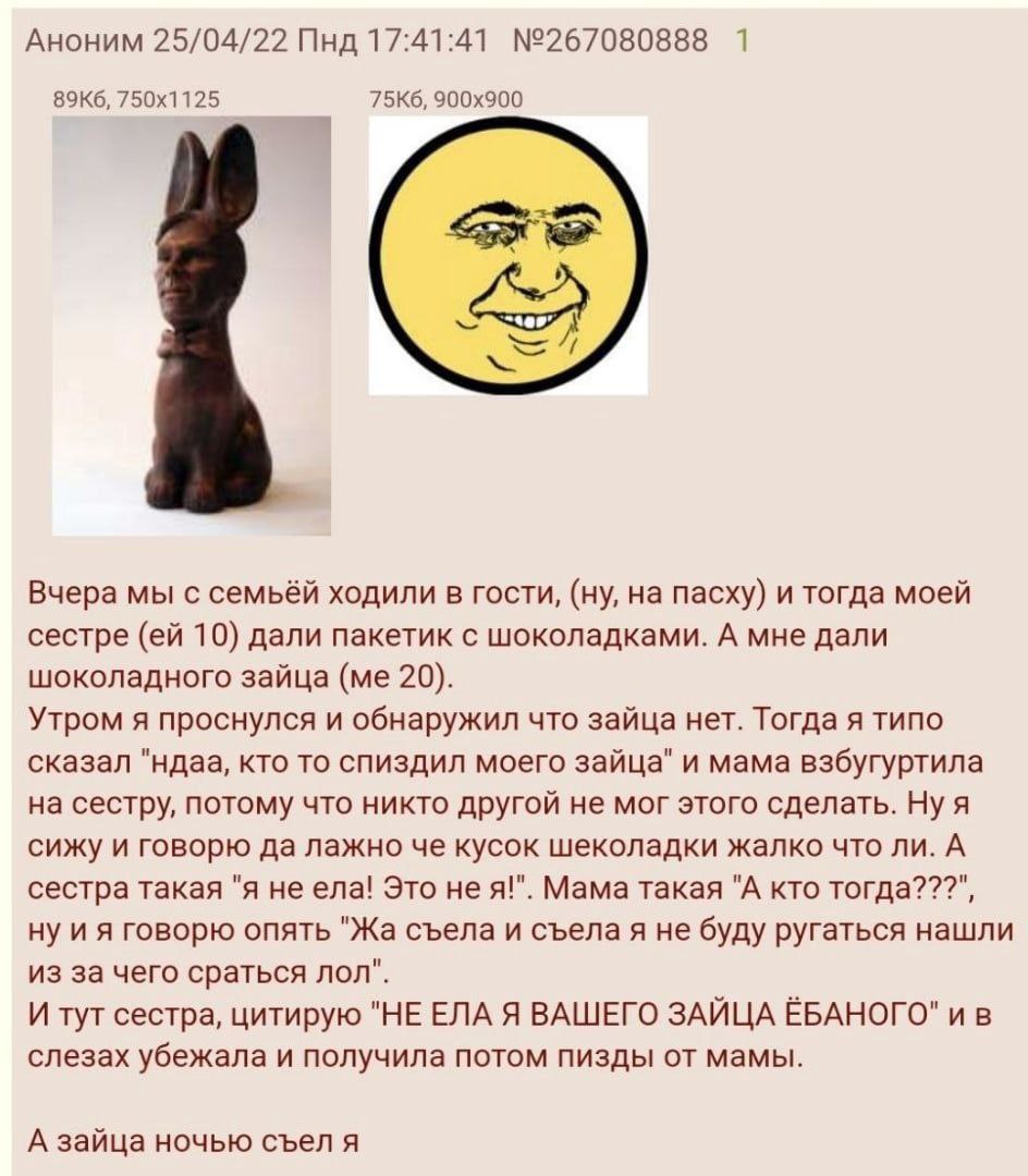 1 Аноним 25/04/22 Пнд 17:41:41 №267080888 Вчера мы с семьёй ходили в гости, на пасху) и тогда моей сестре 10) дали пакетик с шоколадками. А мне дали шоколадного зайца 20). Утром я проснулся и обнаружи