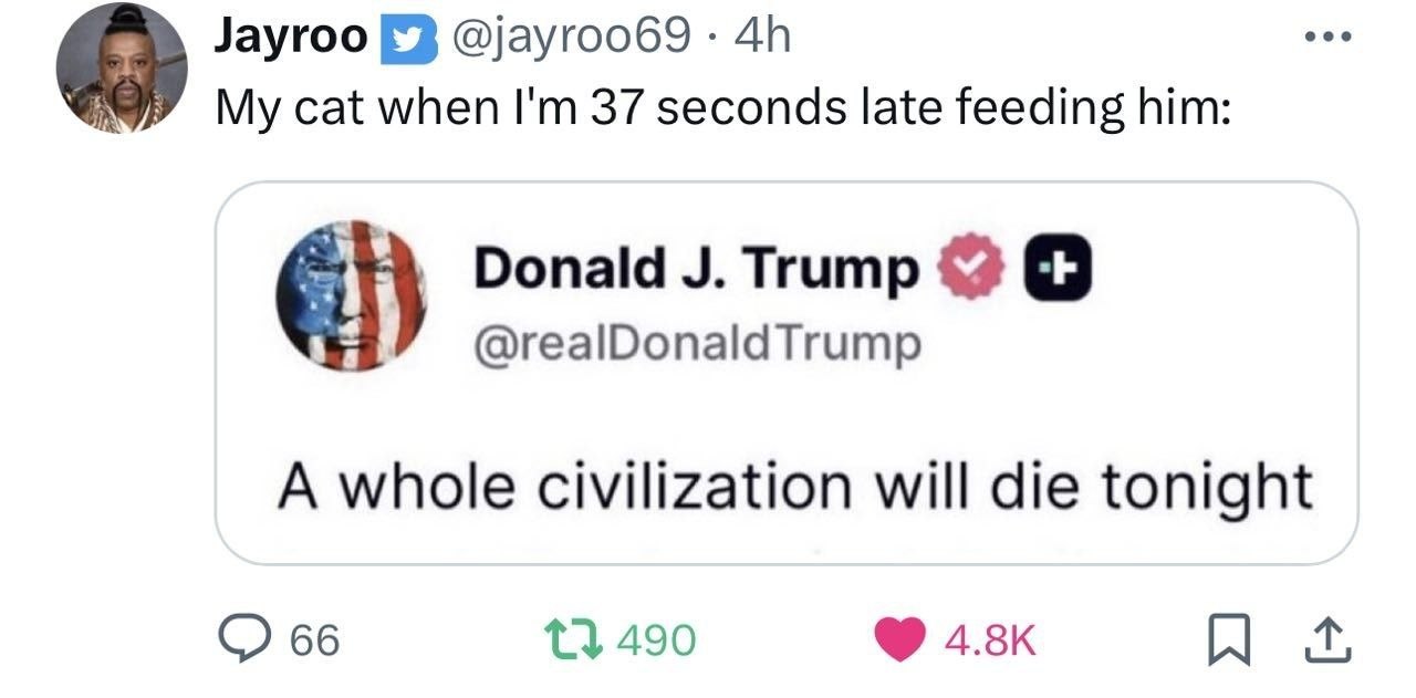 Jayroo @jayroo69 cat when 37 seconds late feeding him: Donald Trump @realDonaldTrump A whole civilization will die tonight 66 {3 490
