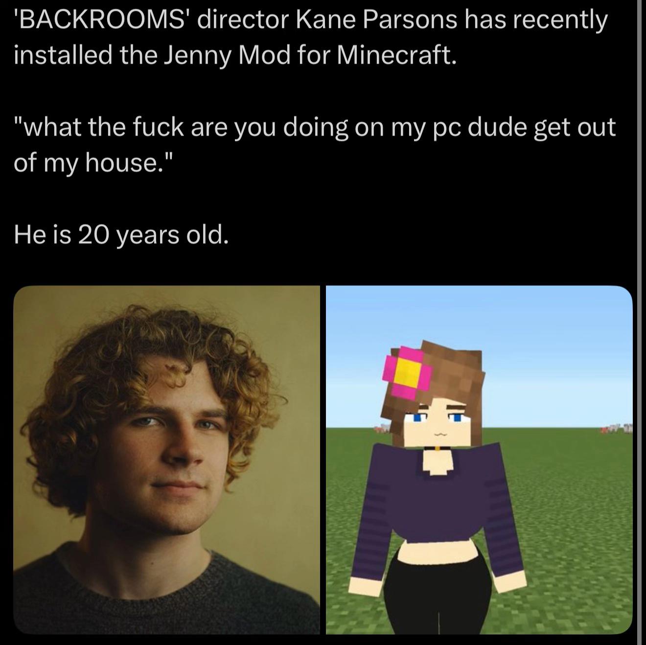 ‘BACKROOMS' director Kane Parsons has recently installed the Jenny Mod for Мтесгай. “what the fuck are you doing on my dude get out of my house." He is 20 years old.