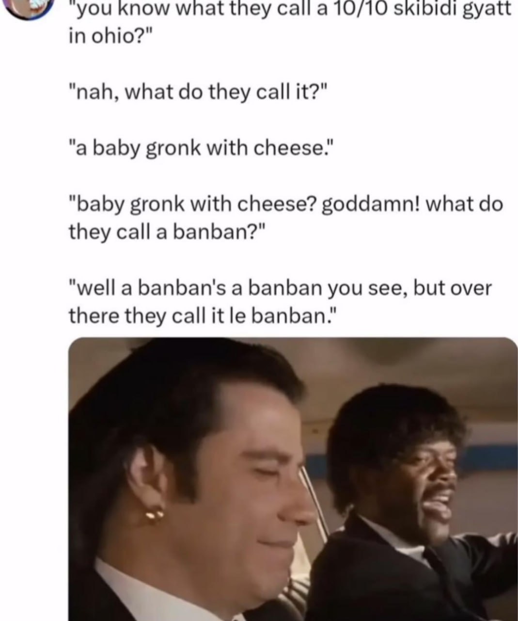 know wnat they call а 10/10 skibidl gyatt in ohio?" "nah, what they call it?" "a baby gronk with cheese." "baby gronk with cheese? goddamn! what they call a banban?" "well a banban's a banban you see,