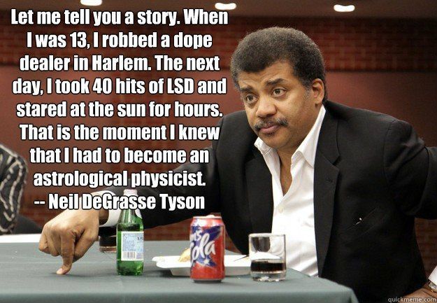 Let me tell you a story. When [was 13, robbed a dope dealer in Harlem. The next day, took 40 hits of LSD and stared atthe sunforhours. That is the moment! knew had to become astrological physicist. De