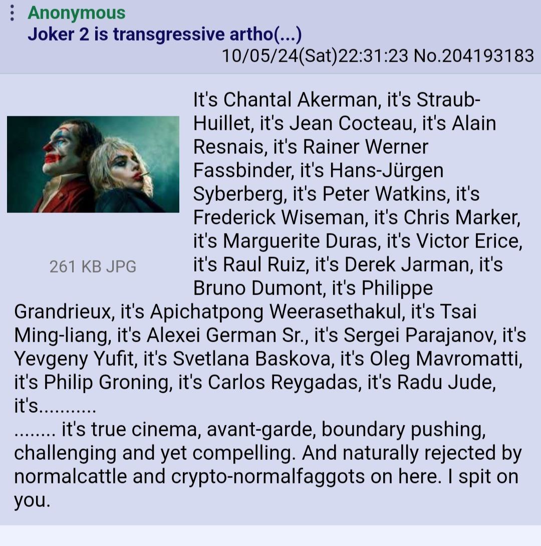 Anonymous Joker 2 is transgressive artho(... 10/05/24(Sat)22:31:23 No.204193183 It's Chantal Akerman, it's Straub- Huillet, it's Jean Cocteau, it's Alain Resnais, it's Rainer Werner Fassbinder, it's H