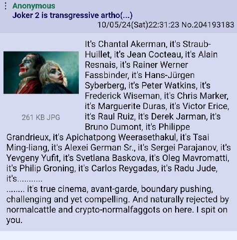 Anonymous Joker 2 is transgressive artho(... 10/05/24(Sat)22:31:23 No.204193183 It's Chantal Akerman, it's Straub- Huillet, it's Jean Cocteau, it's Alain Resnais, it's Rainer Werner Fassbinder, it's H