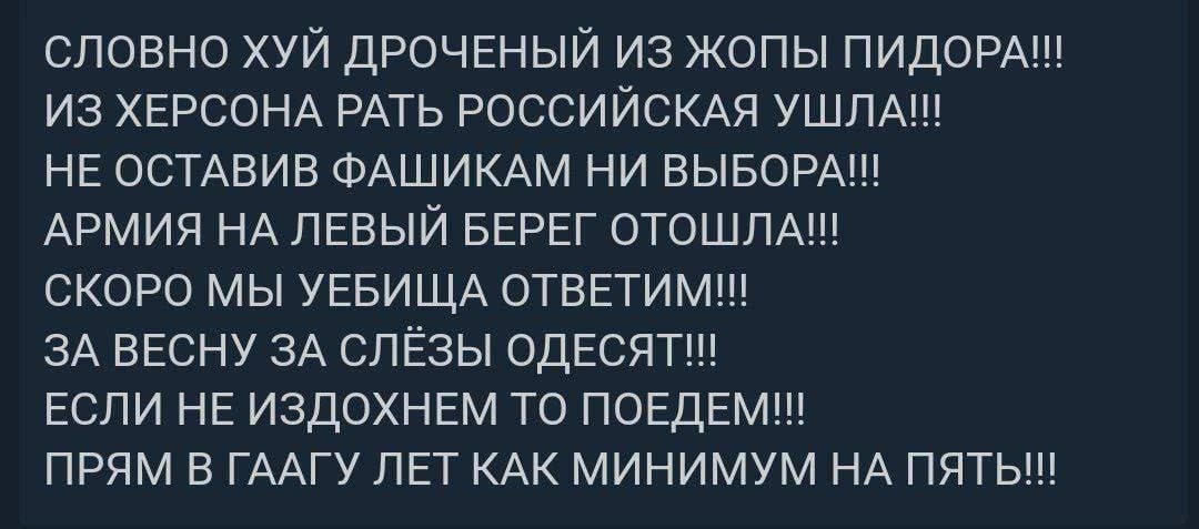 СЛОВНО ХУЙ ДРОЧЕНЫЙ ИЗ ЖОПЫ ПИДОРА!! ИЗ ХЕРСОНА РАТЬ РОССИЙСКАЯ УШЛА!! НЕ ОСТАВИВ ФАШИКАМ НИ ВЫБОРА!!! АРМИЯ НА ЛЕВЫЙ БЕРЕГ ОТОШЛА!! СКОРО МЫ УЕБИЩА ОТВЕТИМ!!! ЗА ВЕСНУ ЗА СЛЁЗЫ ОДЕСЯТ!! ЕСЛИ НЕ ИЗДОХ