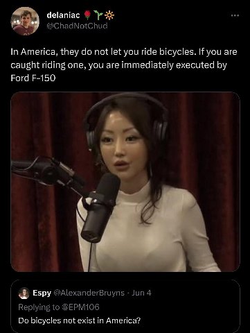 delaniac @ChadNotChud In America, they not let you ride bicycles. If you are caught riding one, you are immediately executed Ford Espy @AlexanderBruyns Jun 4 Replying to @EPM106 bicycles not exist in 