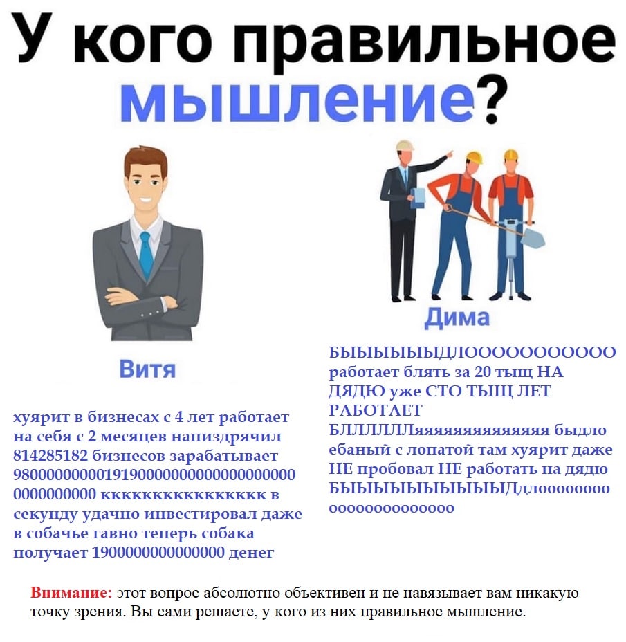 У кого правильное мышление? a Дима Витя работает блять за 20 тыщ НА ДЯДЮ уже CTO ТЫЩ ЛЕТ РАБОТАЕТ хуярит в бизнесах с 4 лет работает на себя с 2 месяцев напиздрячил БЛЛЛЛЛЛяяяяяяяяяяяяяя быдло ебаный 