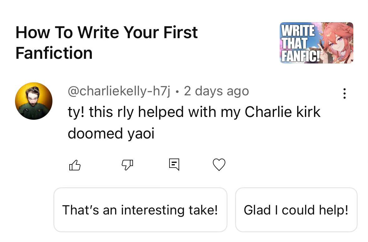 How То Write Your First Fanfiction @charliekelly-h7j 2 days ago this rly helped with my Charlie kirk doomed yaoi 5 That's an interesting take! Glad could help!