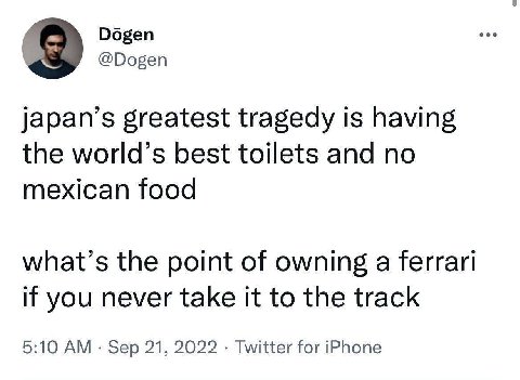 Dogen @Dogen japan’s greatest tragedy is having the world’s best toilets and no mexican food what’s the point of owning a ferrari if you never take it to the track 5:10 Sep 21, 2022 Twitter for iPhone