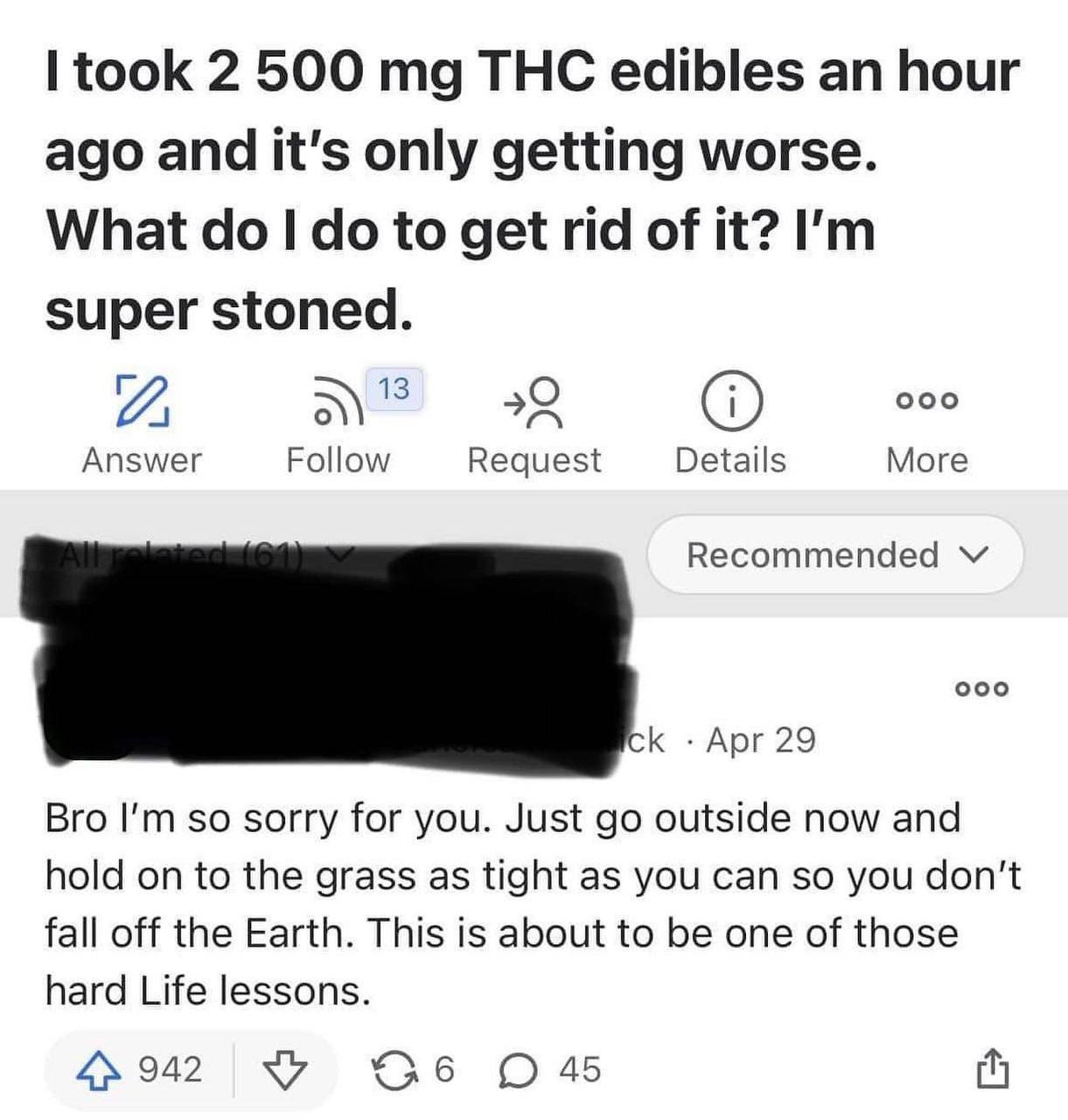 took 2 500 THC edibles hour ago and it's only getting worse. What to get rid of it? super stoned. 13 22 000 Answer Follow Request Details More Recommended Apr 29 Bro so sorry for you. Just outside now