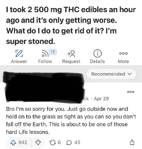 took 2 500 THC edibles hour ago and it's only getting worse. What to get rid of it? super stoned. 13 22 000 Answer Follow Request Details More Recommended Apr 29 Bro so sorry for you. Just outside now