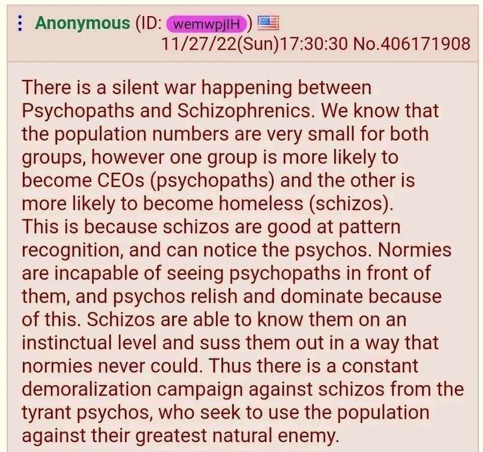 Anonymous 11/27/22(Sun)17:30:30 No.406171908 There is a silent war happening between Psychopaths and Schizophrenics. We know that the population numbers are very small for both groups, however one gro