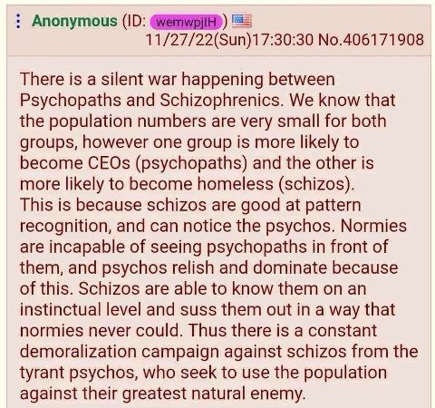 Anonymous 11/27/22(Sun)17:30:30 No.406171908 There is a silent war happening between Psychopaths and Schizophrenics. We know that the population numbers are very small for both groups, however one gro