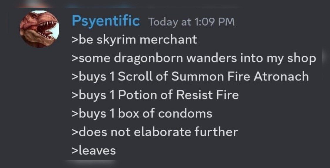 Psyentific Today at 1:09 >be skyrim merchant >some dragonborn wanders into my shop >buys 1 Scroll of Summon Fire Atronach >buys 1 Potion of Resist Fire >buys 1 box of condoms >does not elaborate furth