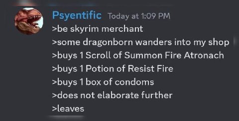 Psyentific Today at 1:09 >be skyrim merchant >some dragonborn wanders into my shop >buys 1 Scroll of Summon Fire Atronach >buys 1 Potion of Resist Fire >buys 1 box of condoms >does not elaborate furth