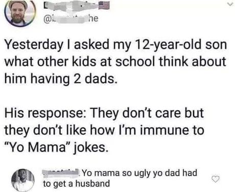 he Yesterday asked my 12-year-old son what other kids at school think about him having 2 dads. His response: They don't care but they don't like how immune to Мата" jokes. to get husband