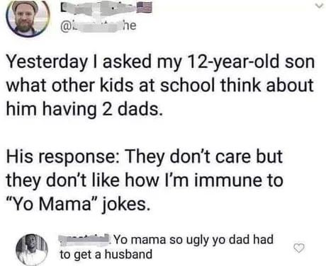 he Yesterday asked my 12-year-old son what other kids at school think about him having 2 dads. His response: They don't care but they don't like how immune to Мата" jokes. to get husband