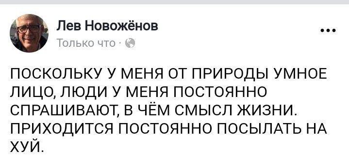 Лев Новожёнов eee Только что ПОСКОЛЬКУ У МЕНЯ ОТ ПРИРОДЫ УМНОЕ ЛИЦО, ЛЮДИ У МЕНЯ ПОСТОЯННО СПРАШИВАЮТ, В ЧЕМ СМЫСЛ ЖИЗНИ. ПРИХОДИТСЯ ПОСТОЯННО ПОСЫЛАТЬ НА ХУИ.