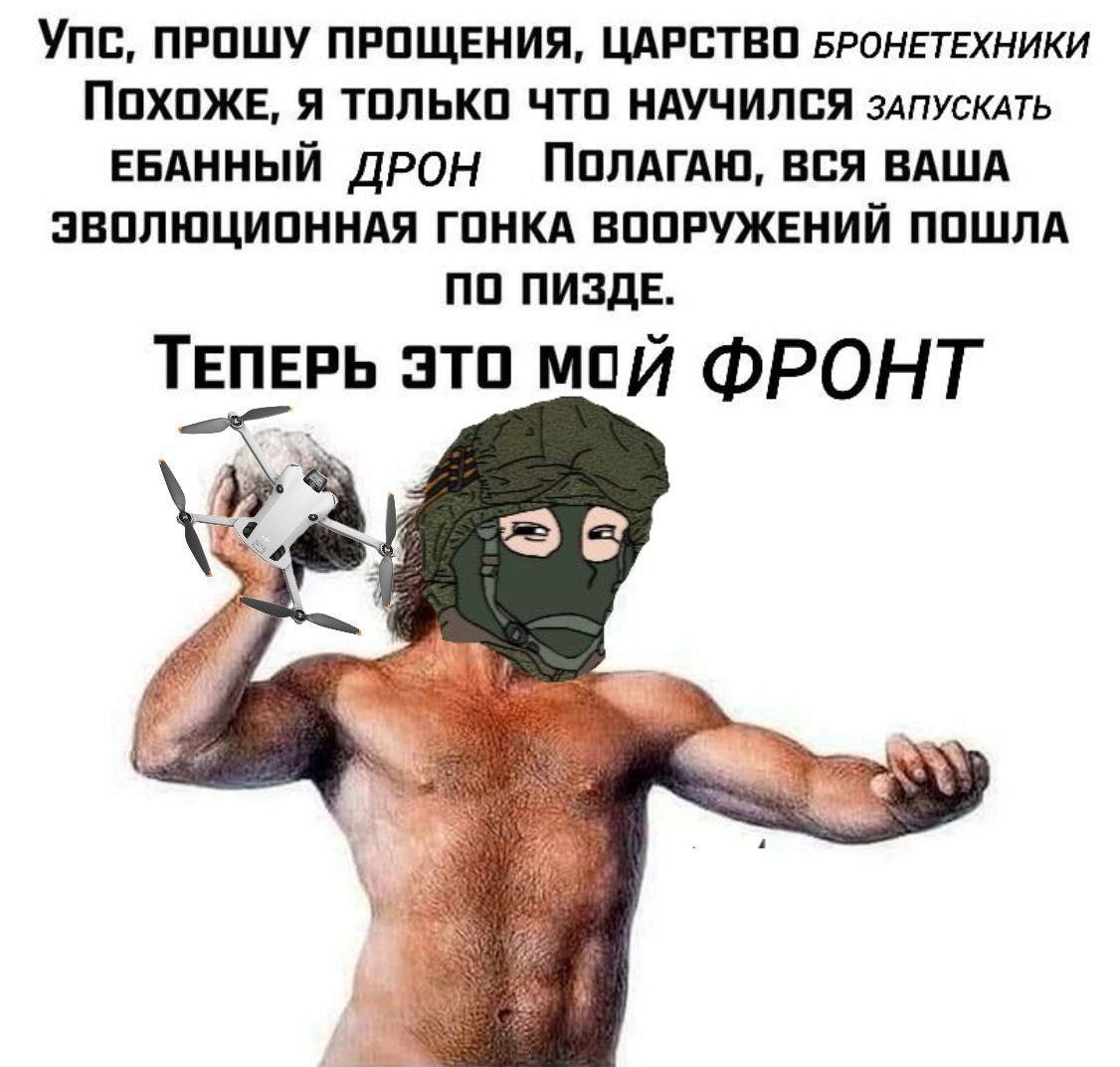 Упс, ПРОШУ ПРОЩЕНИЯ, ЦАРСТВО БРОНЕТЕХНИКИ ПОХОЖЕ, Я ТОЛЬКО ЧТО НАУЧИЛСЯ зАПУСКАТЬ ЕБАННЫЙ ДРОН ПОЛАГАЮ, ВСЯ ВАША ЭВОЛЮЦИОННАЯ ГОНКА ВООРУЖЕНИИ ПОШЛА ПО ПИЗДЕ. ТЕПЕРЬ это мой ФРОНТ