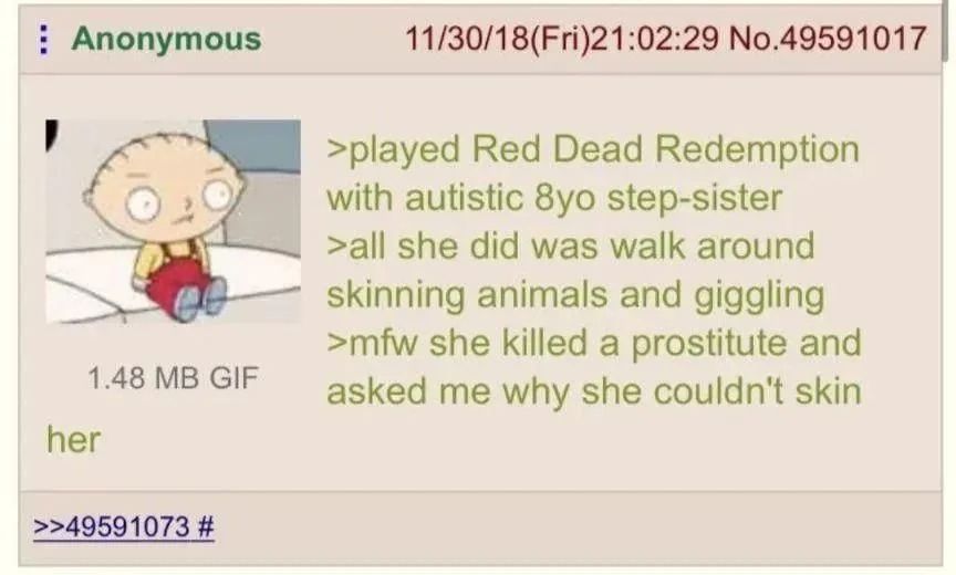 Anonymous No.49591017 >played Red Dead Redemption with autistic step-sister >all she did was walk around skinning animals and giggling >mfw she killed a prostitute and 1.48 GIF asked me why she couldn