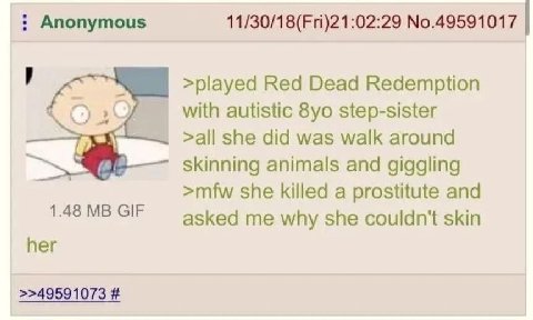Anonymous No.49591017 >played Red Dead Redemption with autistic step-sister >all she did was walk around skinning animals and giggling >mfw she killed a prostitute and 1.48 GIF asked me why she couldn