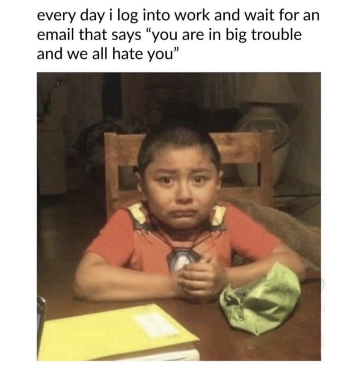every day i log into work and wait for an email that says “you are in big trouble and we all hate you”