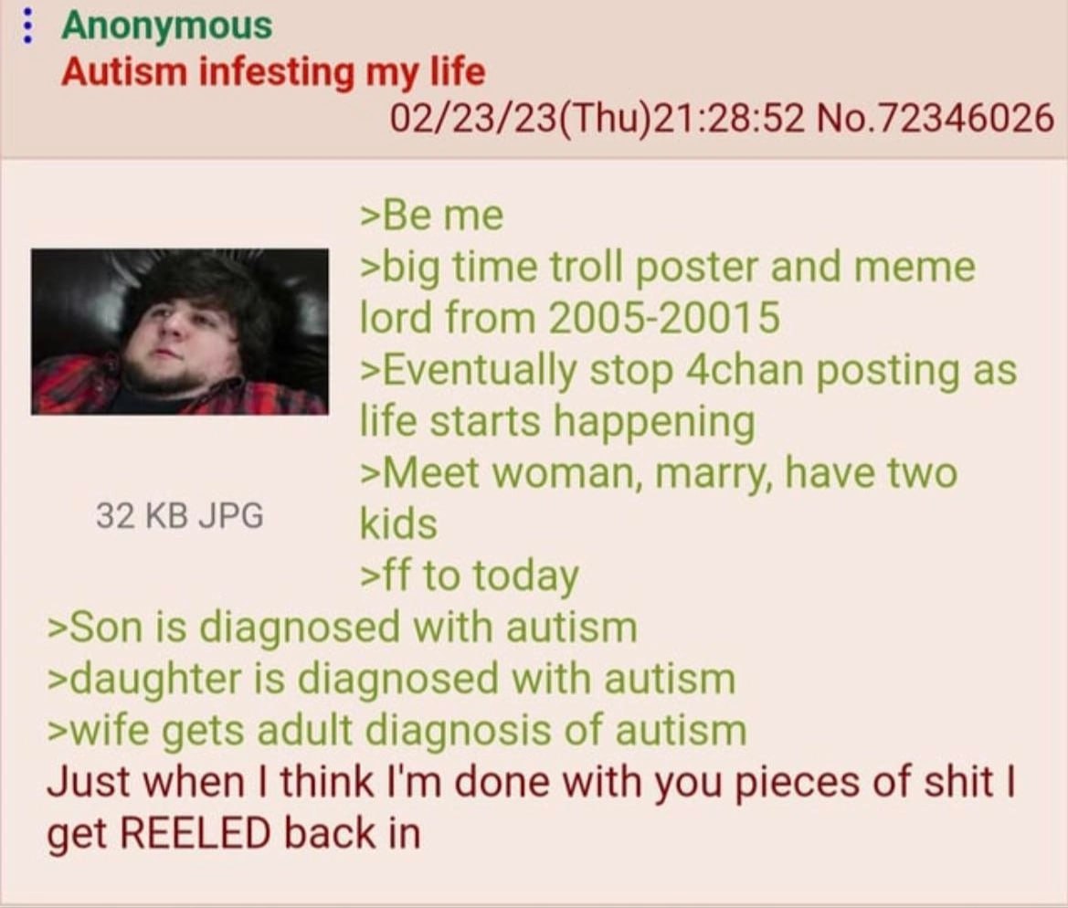 Anonymous Autism infesting my life 02/23/23(Thu)21:28:52 No.72346026 >Be me >big time troll poster and meme lord from 2005-20015 >Eventually stop 4chan posting as life starts happening >Meet woman, ma