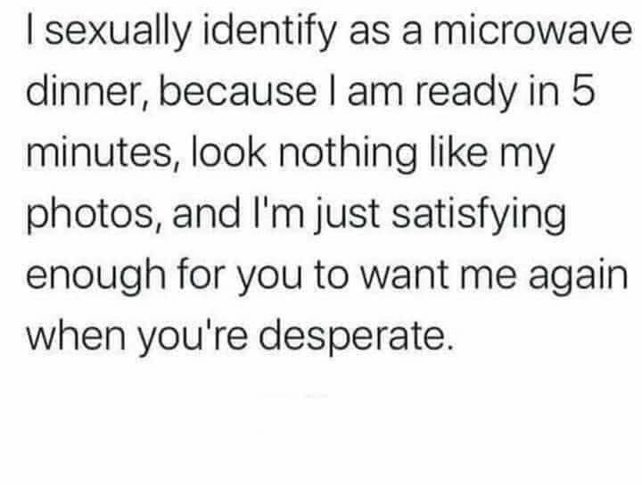 sexually identify as a microwave dinner, because ready in 5 minutes, look nothing like my photos, and just satisfying enough for you to want me again when you're desperate.