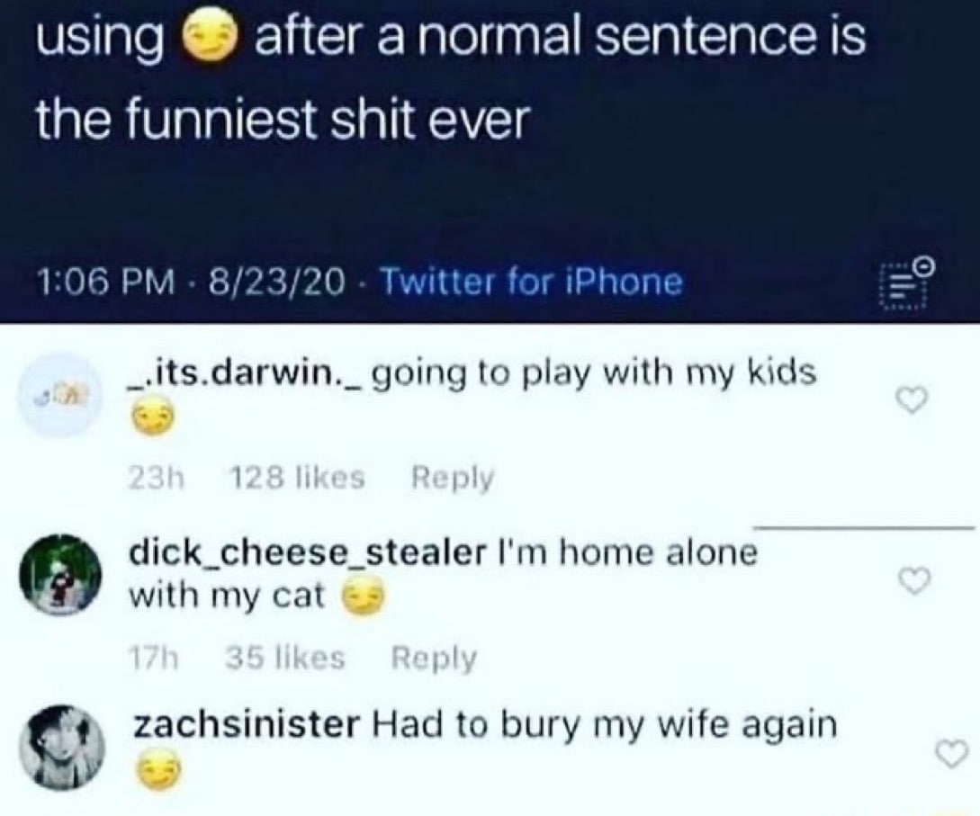using after anormal sentence is the funniest shit ever 1:06 8/23/20 Twitter for =9 _.its.darwin._ going to play with my kids dick_cheese_stealer home alone with my cat С: zachsinister Had to bury wife