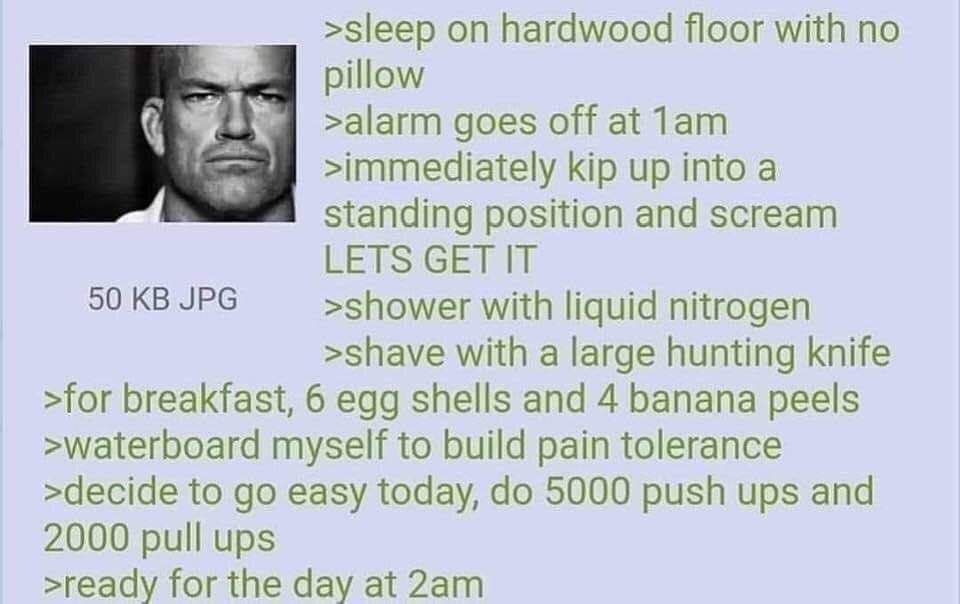 >sleep hardwood floor with по pillow >alarm goes off at Лат >immediately kip up into a standing position and scream LETS GET IT 50 JPG >shower with liquid nitrogen >shave with a large hunting knife >f