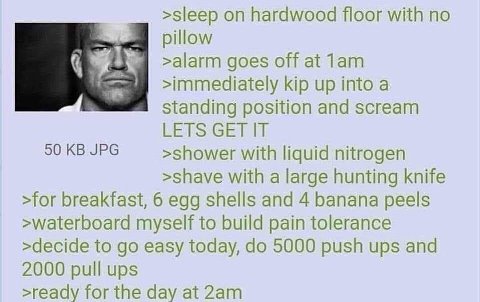 >sleep hardwood floor with по pillow >alarm goes off at Лат >immediately kip up into a standing position and scream LETS GET IT 50 JPG >shower with liquid nitrogen >shave with a large hunting knife >f