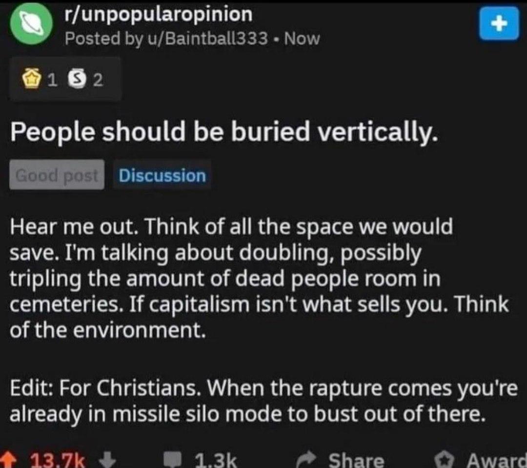 r/unpopularopinion Posted u/Baintball333 Now People should be buried vertically. Discussion Hear me out. Think of all the space we would save. talking about doubling, possibly tripling the amount of d