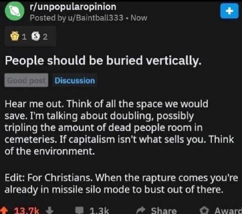 r/unpopularopinion Posted u/Baintball333 Now People should be buried vertically. Discussion Hear me out. Think of all the space we would save. talking about doubling, possibly tripling the amount of d