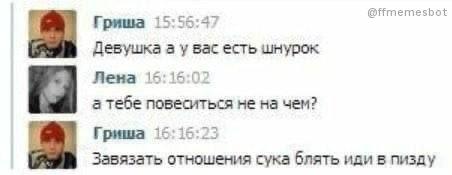 @ffmemest Гриша 15:5 Девушка а у вас есть шнурок Пена 15 а тебе повеситься не на чем? [2 Гриша 16 16 Завязать отношения сука блять иди в пизду