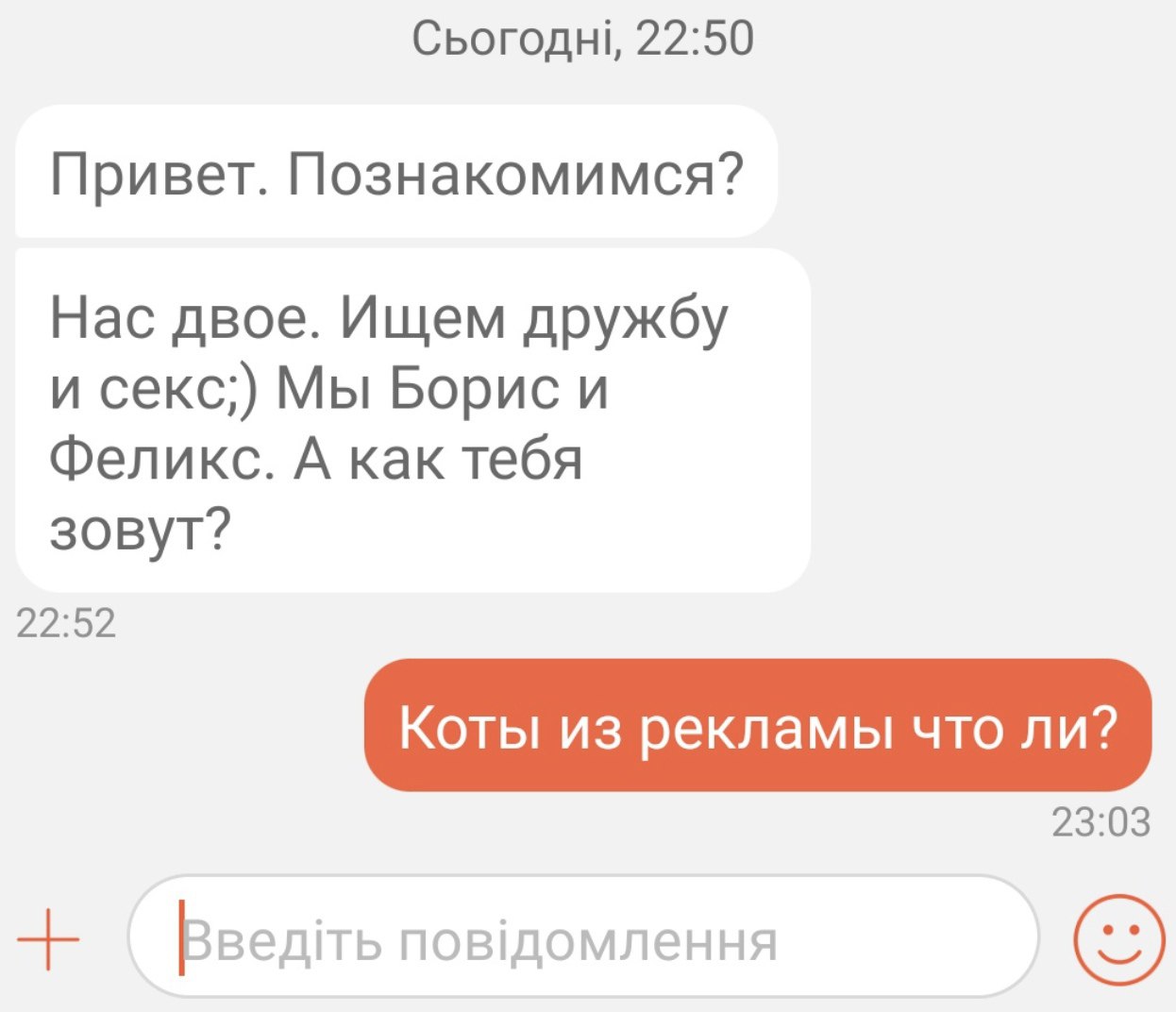 Сьогоднь, 22:50 Привет. Познакомимся? Нас двое. Ищем дружбу и секс;) Мы Борис и Феликс. А как тебя зовут? 22:52 Коты из рекламы что ли? 23:03 Введть