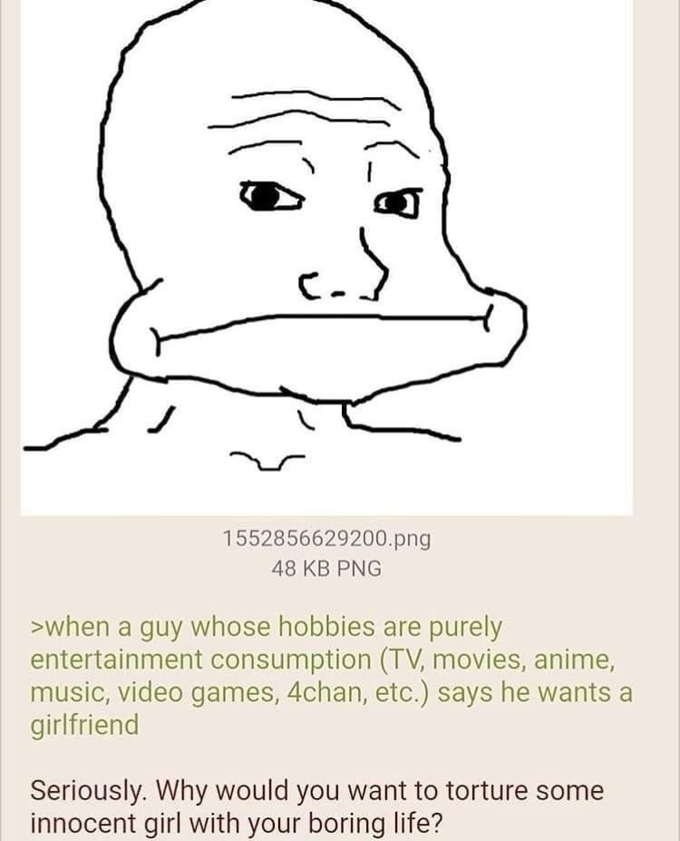 5 1552856629200.рпд 48 PNG >when a guy whose hobbies are purely entertainment consumption movies, anime, music, video games, 4chan, etc.) says he wants a girlfriend Seriously. Why would you want to to